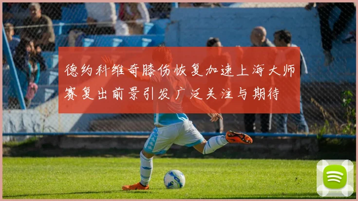 德约科维奇膝伤恢复加速上海大师赛复出前景引发广泛关注与期待