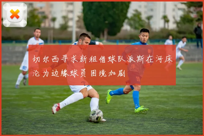 切尔西寻求新租借球队派斯在河床沦为边缘球员困境加剧