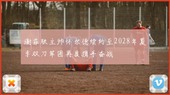 谢菲联主帅怀尔德续约至2028年夏季双刀军团再度携手奋战