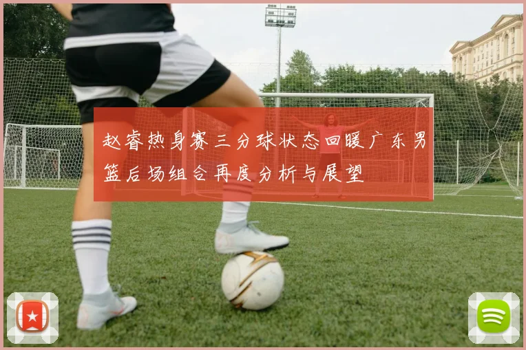 赵睿热身赛三分球状态回暖广东男篮后场组合再度分析与展望