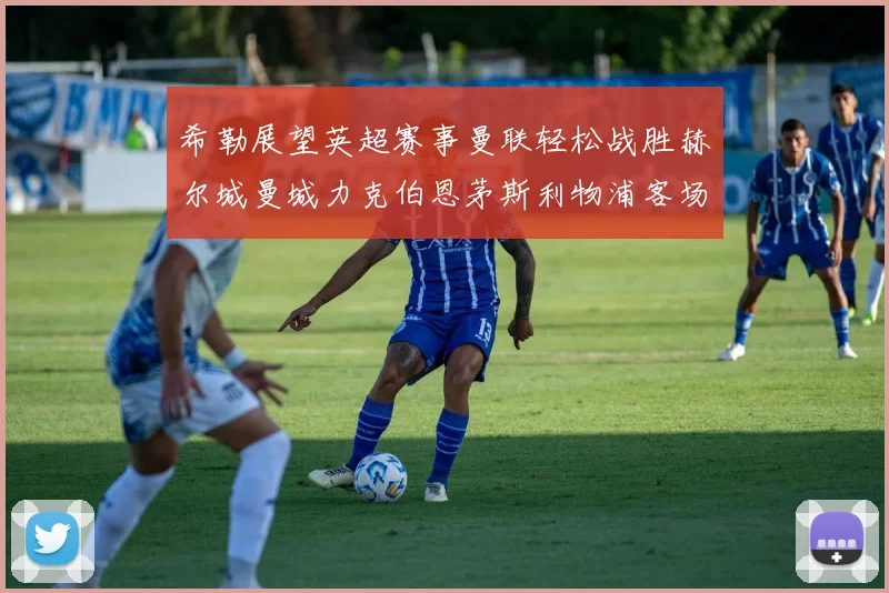 希勒展望英超赛事曼联轻松战胜赫尔城曼城力克伯恩茅斯利物浦客场与纽卡握手言和