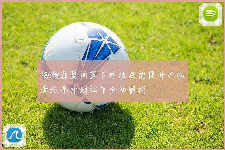 杨瀚森夏训篮下终结技能提升开拓者培养计划细节全面解析