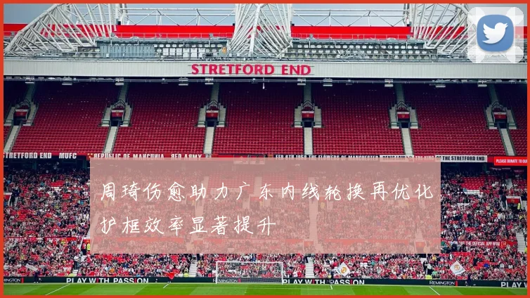 周琦伤愈助力广东内线轮换再优化护框效率显著提升