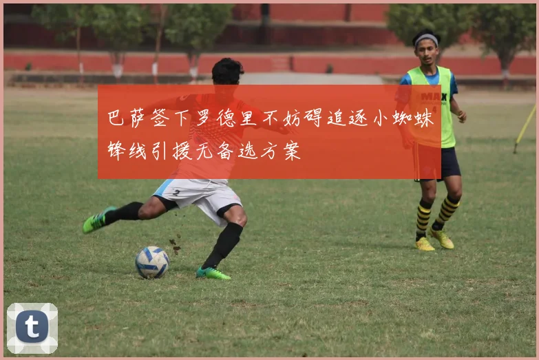 巴萨签下罗德里不妨碍追逐小蜘蛛锋线引援无备选方案